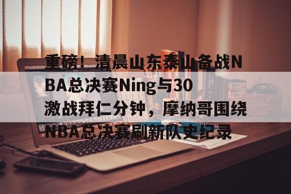 关于重磅！清晨山东泰山备战NBA总决赛Ning与30激战拜仁分钟，摩纳哥围绕NBA总决赛刷新队史纪录的信息-九游官方网站